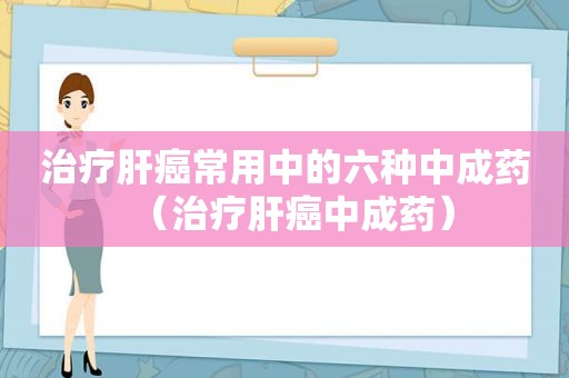 治疗肝癌常用中的六种中成药（治疗肝癌中成药）