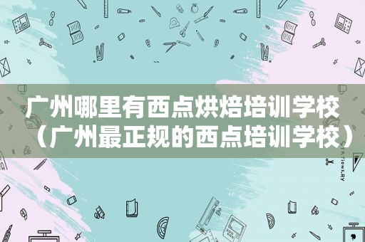 广州哪里有西点烘焙培训学校（广州最正规的西点培训学校）