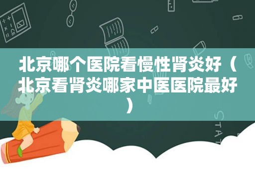北京哪个医院看慢性肾炎好（北京看肾炎哪家中医医院最好）
