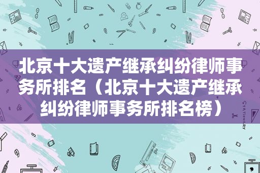 北京十大遗产继承纠纷律师事务所排名（北京十大遗产继承纠纷律师事务所排名榜）