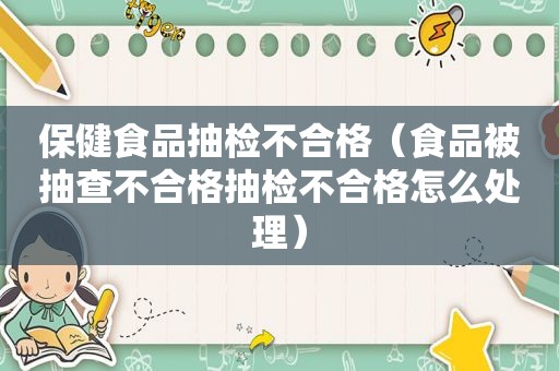 保健食品抽检不合格（食品被抽查不合格抽检不合格怎么处理）