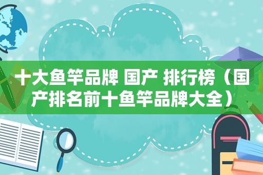 十大鱼竿品牌 国产 排行榜（国产排名前十鱼竿品牌大全）