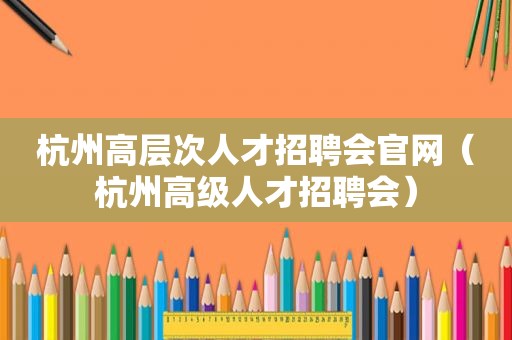 杭州高层次人才招聘会官网（杭州高级人才招聘会）