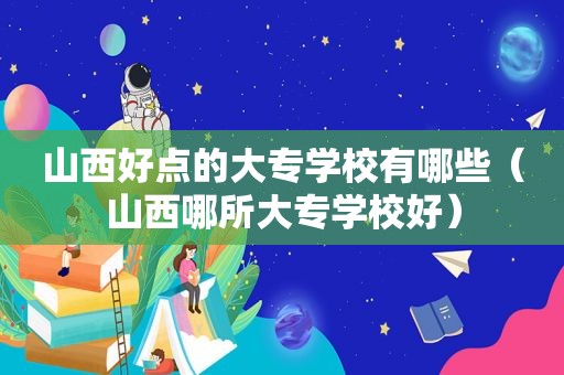 山西好点的大专学校有哪些（山西哪所大专学校好）