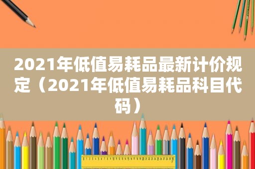 2021年低值易耗品最新计价规定（2021年低值易耗品科目代码）