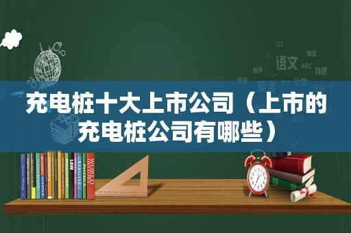 充电桩十大上市公司（上市的充电桩公司有哪些）
