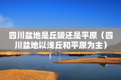 四川盆地是丘陵还是平原（四川盆地以浅丘和平原为主）