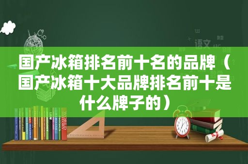 国产冰箱排名前十名的品牌（国产冰箱十大品牌排名前十是什么牌子的）