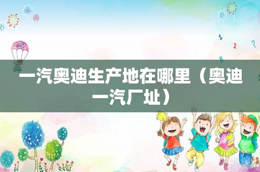 一汽奥迪生产地在哪里（奥迪一汽厂址）