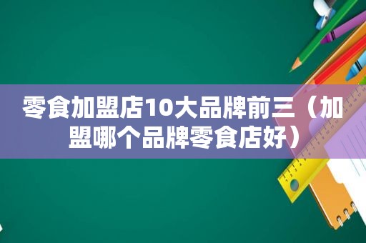 零食加盟店10大品牌前三（加盟哪个品牌零食店好）