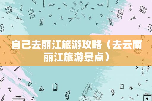 自己去丽江旅游攻略（去云南丽江旅游景点）