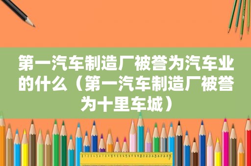 第一汽车制造厂被誉为汽车业的什么（第一汽车制造厂被誉为十里车城）