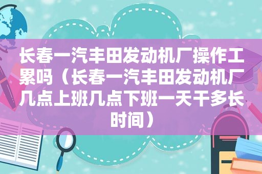 长春一汽丰田发动机厂操作工累吗（长春一汽丰田发动机厂几点上班几点下班一天干多长时间）