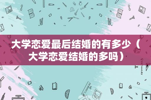 大学恋爱最后结婚的有多少（大学恋爱结婚的多吗）