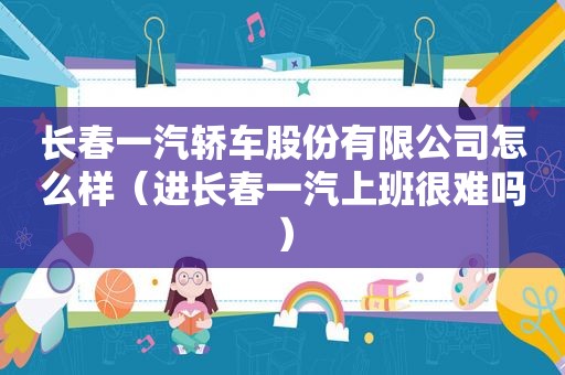 长春一汽轿车股份有限公司怎么样（进长春一汽上班很难吗）