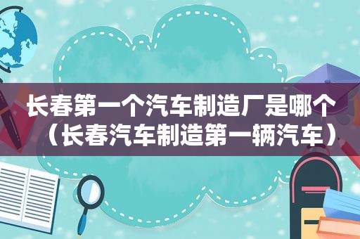 长春第一个汽车制造厂是哪个（长春汽车制造第一辆汽车）