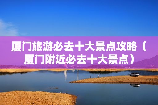厦门旅游必去十大景点攻略（厦门附近必去十大景点）