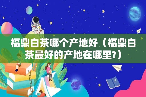 福鼎白茶哪个产地好（福鼎白茶最好的产地在哪里?）