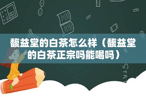 馥益堂的白茶怎么样（馥益堂的白茶正宗吗能喝吗）