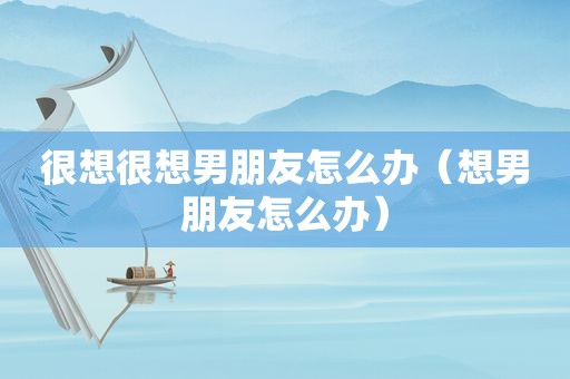 很想很想男朋友怎么办（想男朋友怎么办）