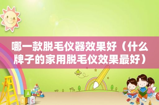 哪一款脱毛仪器效果好（什么牌子的家用脱毛仪效果最好）