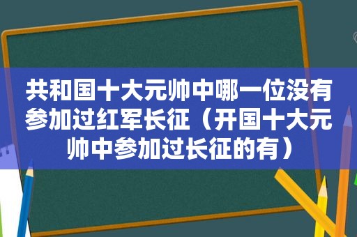 共和国十大元帅中哪一位没有参加过红军长征（开国十大元帅中参加过长征的有）