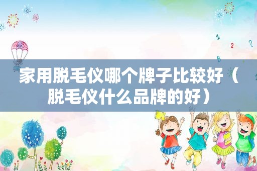 家用脱毛仪哪个牌子比较好（脱毛仪什么品牌的好）