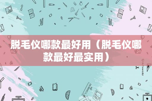 脱毛仪哪款最好用（脱毛仪哪款最好最实用）