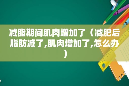 减脂期间肌肉增加了（减肥后脂肪减了,肌肉增加了,怎么办）