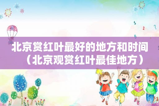 北京赏红叶最好的地方和时间（北京观赏红叶最佳地方）