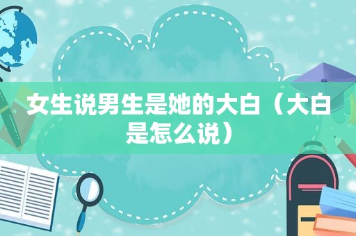 女生说男生是她的大白（大白是怎么说）