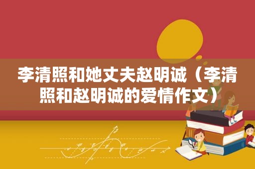 李清照和她丈夫赵明诚（李清照和赵明诚的爱情作文）