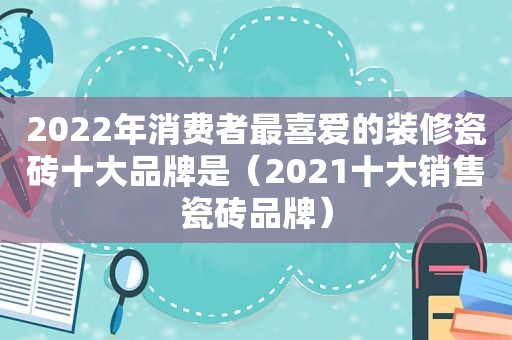 2022年消费者最喜爱的装修瓷砖十大品牌是（2021十大销售瓷砖品牌）