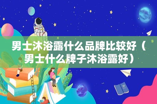 男士沐浴露什么品牌比较好（男士什么牌子沐浴露好）