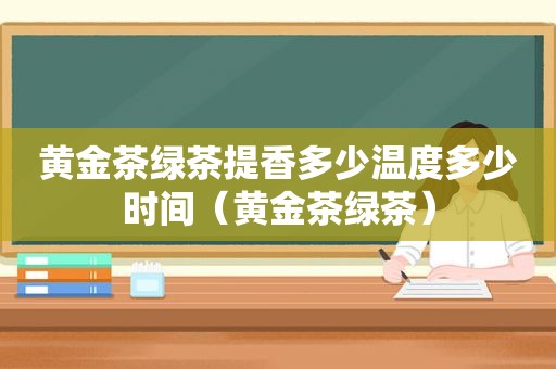 黄金茶绿茶提香多少温度多少时间（黄金茶绿茶）