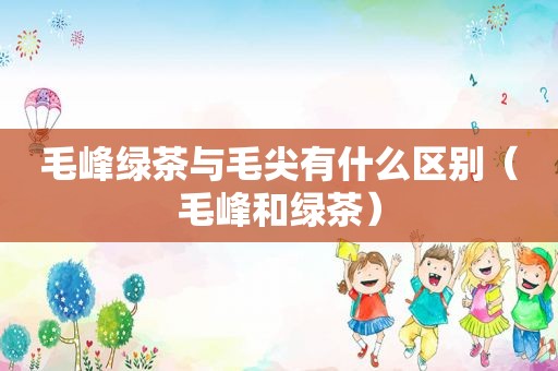 毛峰绿茶与毛尖有什么区别（毛峰和绿茶）
