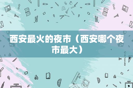 西安最火的夜市（西安哪个夜市最大）