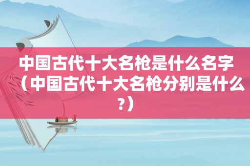 中国古代十大名枪是什么名字（中国古代十大名枪分别是什么?）