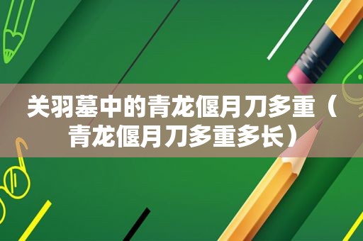 关羽墓中的青龙偃月刀多重（青龙偃月刀多重多长）