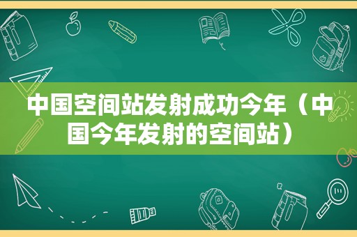 中国空间站发射成功今年（中国今年发射的空间站）