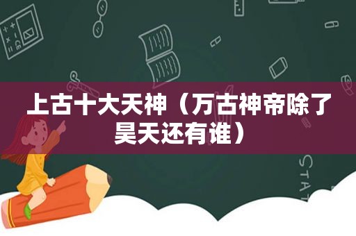 上古十大天神（万古神帝除了昊天还有谁）