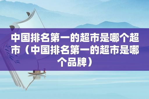 中国排名第一的超市是哪个超市（中国排名第一的超市是哪个品牌）