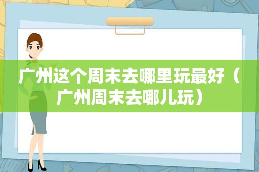 广州这个周末去哪里玩最好（广州周末去哪儿玩）