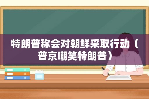 特朗普称会对朝鲜采取行动（普京嘲笑特朗普）