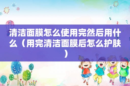 清洁面膜怎么使用完然后用什么（用完清洁面膜后怎么护肤）