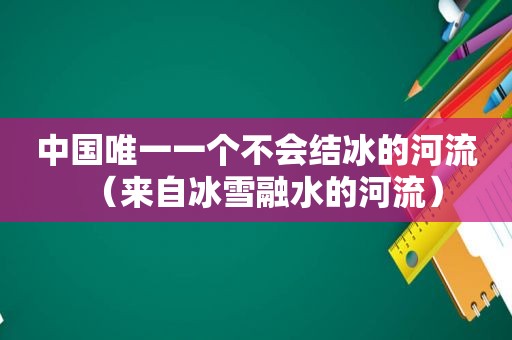 中国唯一一个不会结冰的河流（来自冰雪融水的河流）