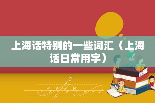 上海话特别的一些词汇（上海话日常用字）