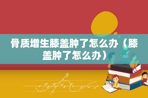 骨质增生膝盖肿了怎么办（膝盖肿了怎么办）