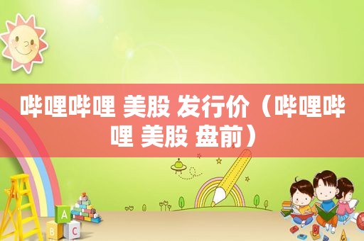 哔哩哔哩 美股 发行价（哔哩哔哩 美股 盘前）