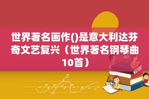 世界著名画作()是意大利达芬奇文艺复兴（世界著名钢琴曲10首）